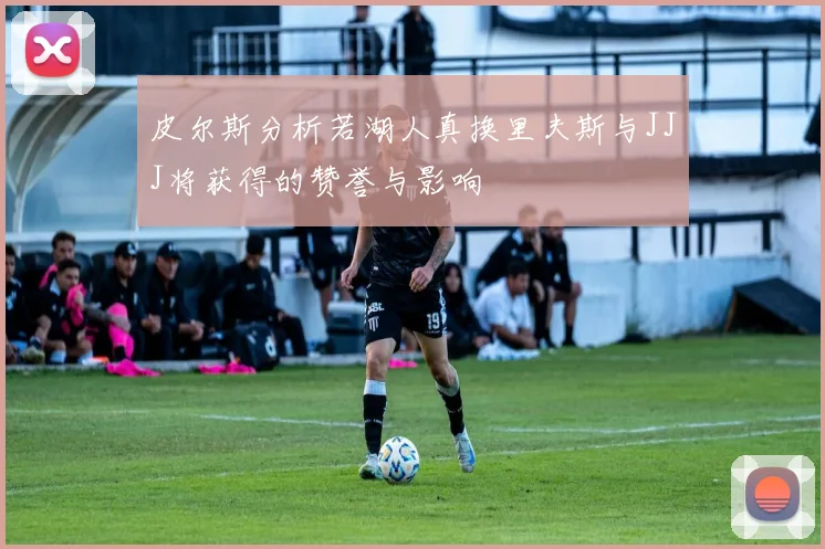 皮尔斯分析若湖人真换里夫斯与JJJ将获得的赞誉与影响