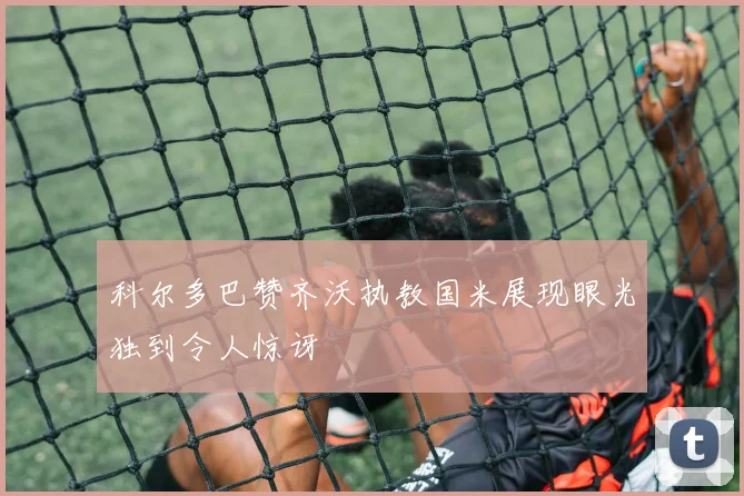 科尔多巴赞齐沃执教国米展现眼光独到令人惊讶