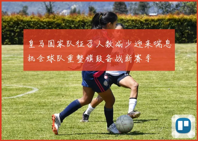 皇马国家队征召人数减少迎来喘息机会球队重整旗鼓备战新赛季