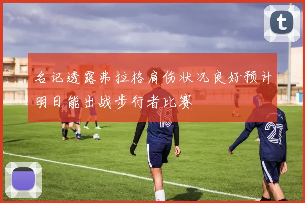 名记透露弗拉格肩伤状况良好预计明日能出战步行者比赛
