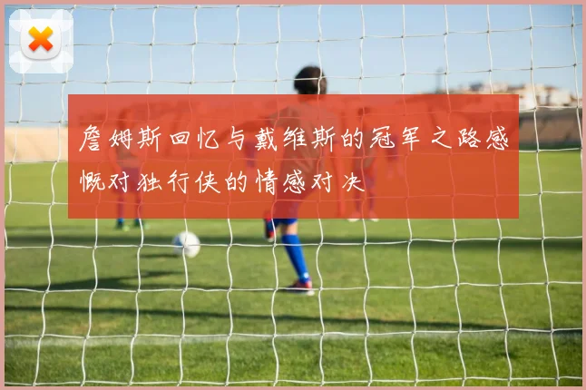 詹姆斯回忆与戴维斯的冠军之路感慨对独行侠的情感对决