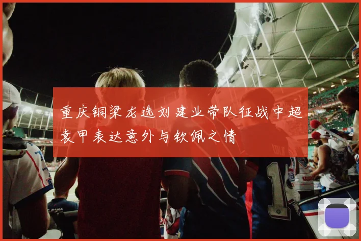 重庆铜梁龙选刘建业带队征战中超袁甲表达意外与钦佩之情