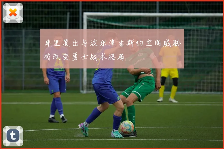 库里复出与波尔津吉斯的空间威胁将改变勇士战术格局