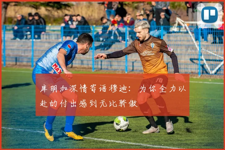 库明加深情寄语穆迪：为你全力以赴的付出感到无比骄傲