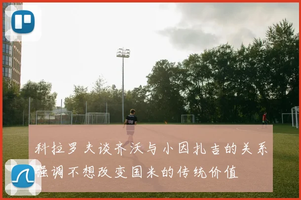 科拉罗夫谈齐沃与小因扎吉的关系强调不想改变国米的传统价值