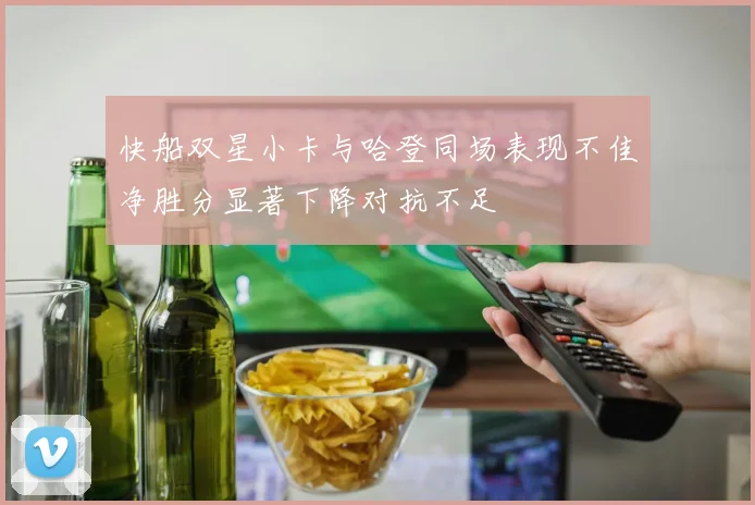 快船双星小卡与哈登同场表现不佳净胜分显著下降对抗不足