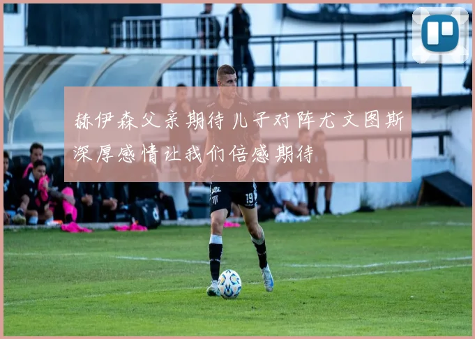 赫伊森父亲期待儿子对阵尤文图斯深厚感情让我们倍感期待