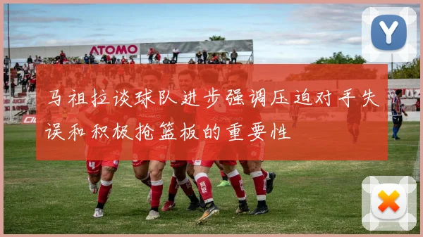 马祖拉谈球队进步强调压迫对手失误和积极抢篮板的重要性