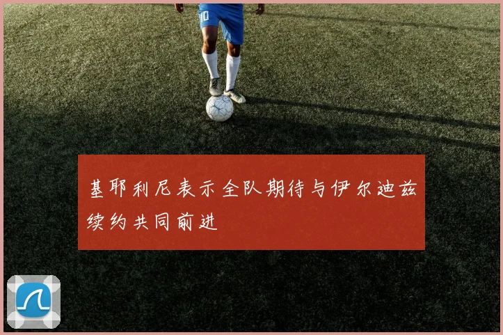 基耶利尼表示全队期待与伊尔迪兹续约共同前进