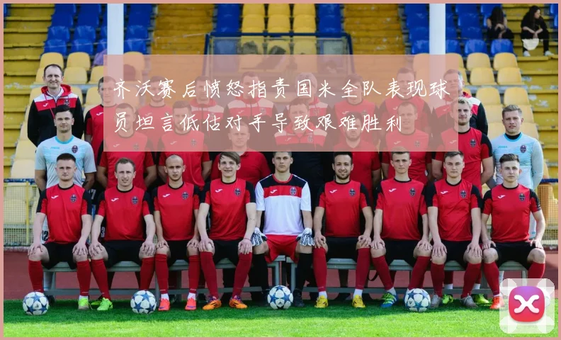齐沃赛后愤怒指责国米全队表现球员坦言低估对手导致艰难胜利