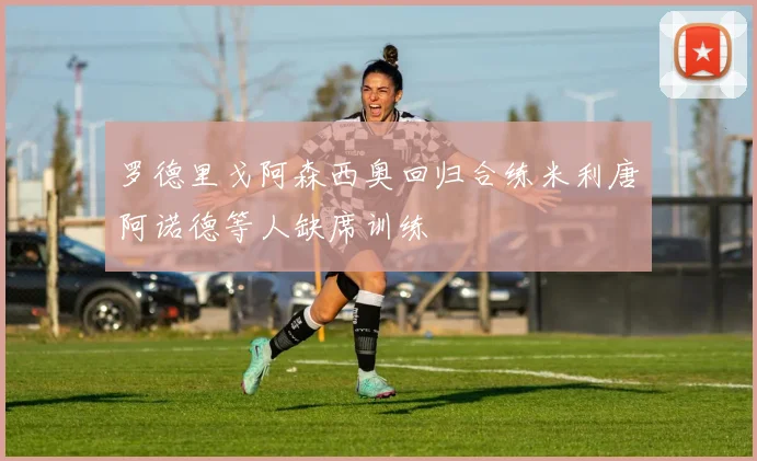 罗德里戈阿森西奥回归合练米利唐阿诺德等人缺席训练