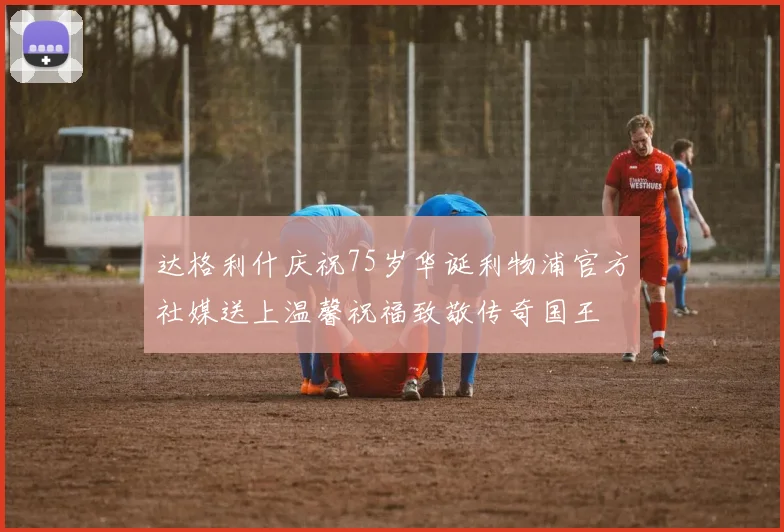 达格利什庆祝75岁华诞利物浦官方社媒送上温馨祝福致敬传奇国王