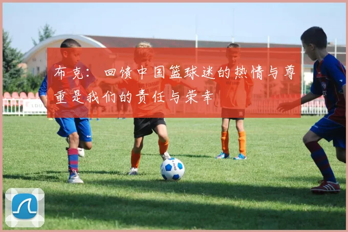 布克：回馈中国篮球迷的热情与尊重是我们的责任与荣幸
